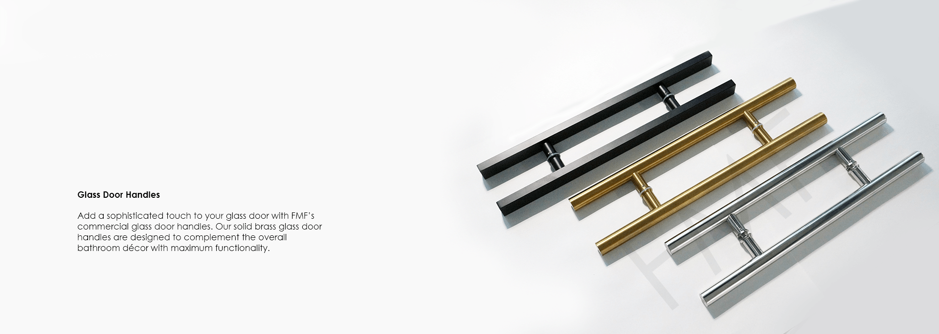 Add a sophisticated touch to your glass door with FMF’s commercial glass door handles. Our solid brass glass door handles are designed to complement the overall bathroom décor with maximum functionality.
